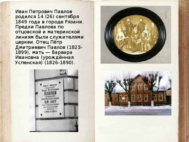 Иван Петрович Павлов родился 14 (26) сентября 1849 года в городе Рязани. Предки Павлова по отцовской и материнской линиям были служителями церкви. Отец Пётр Дмитриевич Павлов (1823-1899), мать — Варвара Ивановна (урождённая Успенская) (1826-1890). 