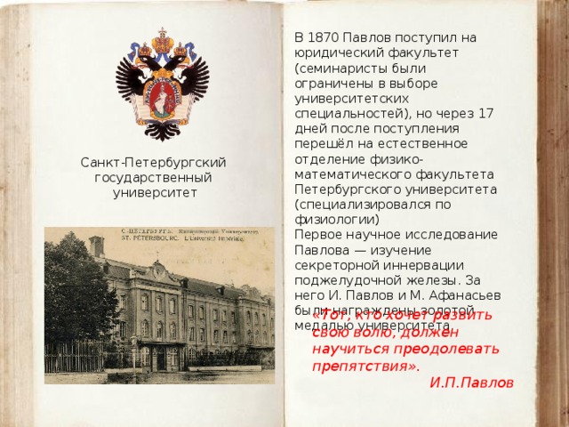 В 1870 Павлов поступил на юридический факультет (семинаристы были ограничены в выборе университетских специальностей), но через 17 дней после поступления перешёл на естественное отделение физико-математического факультета Петербургского университета (специализировался по физиологии) Первое научное исследование Павлова — изучение секреторной иннервации поджелудочной железы. За него И. Павлов и М. Афанасьев были награждены золотой медалью университета. Санкт-Петербургский государственный университет «Тот, кто хочет развить свою волю, должен научиться преодолевать препятствия». И.П.Павлов 