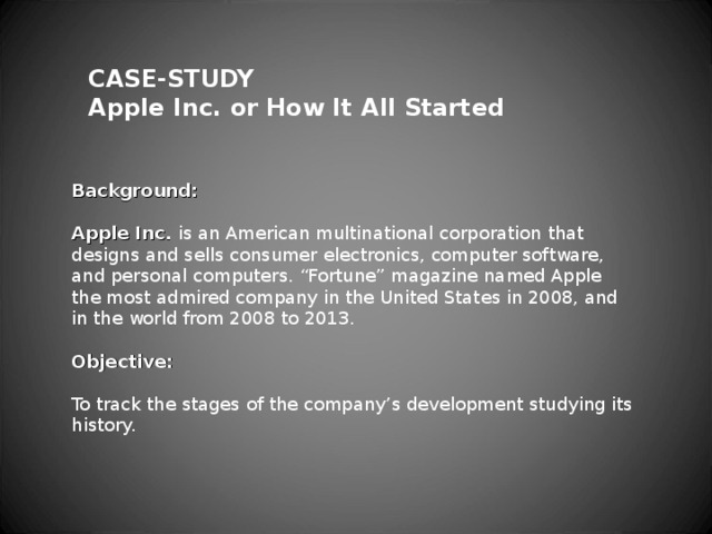 CASE-STUDY Apple Inc. or How It All Started   Background:   Apple Inc. is an American multinational corporation that designs and sells consumer electronics, computer software, and personal computers. “Fortune” magazine named Apple the most admired company in the United States in 2008, and in the world from 2008 to 2013.   Objective:   To track the stages of the company’s development studying its history.   