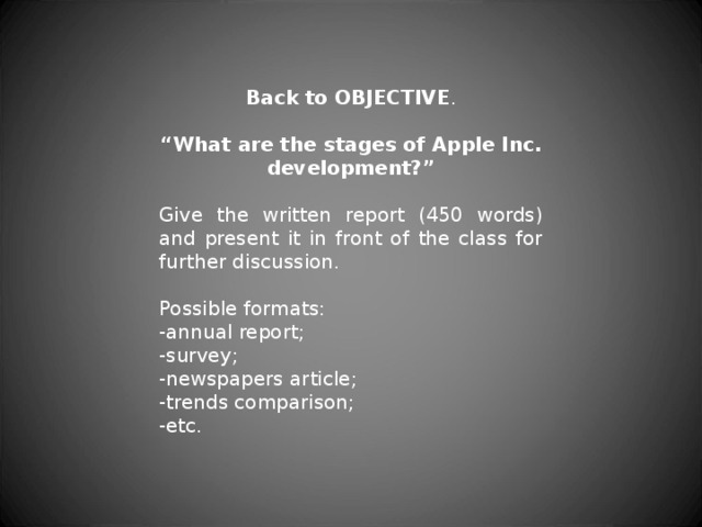 Back to OBJECTIVE . “ What are the stages of Apple Inc. development?” Give the written report (450 words) and present it in front of the class for further discussion. Possible formats: -annual report; -survey; -newspapers article; -trends comparison; -etc. 