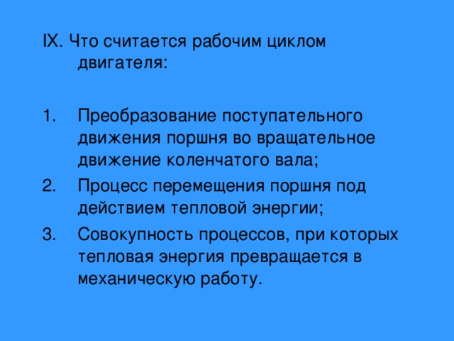 IX . Что считается рабочим циклом двигателя: Преобразование поступательного движения поршня во вращательное движение коленчатого вала; Процесс перемещения поршня под действием тепловой энергии; Совокупность процессов, при которых тепловая энергия превращается в механическую работу. 