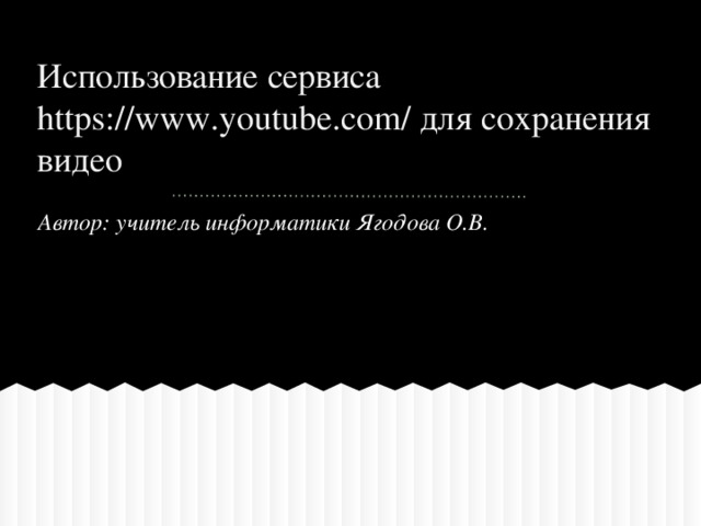 Использование сервиса https://www.youtube.com/ для сохранения видео Автор: учитель информатики Ягодова О.В.