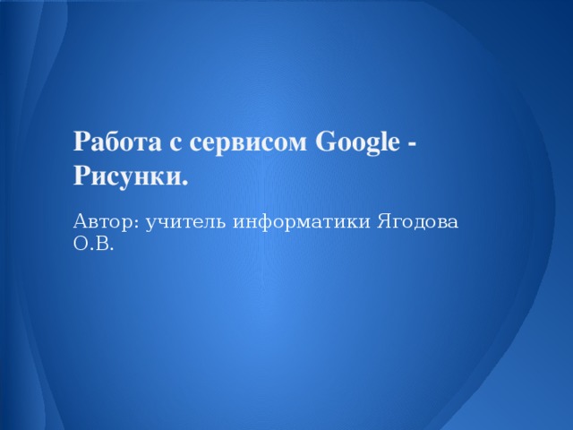 Работа с сервисом Google - Рисунки.  Автор: учитель информатики Ягодова О.В.
