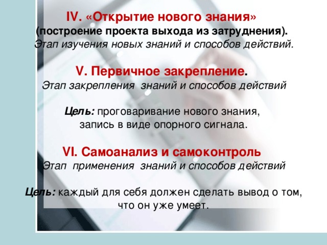 IV. «Открытие нового знания»   (построение проекта выхода из затруднения).   Этап изучения новых знаний и способов действий.   V. Первичное закрепление .   Этап закрепления знаний и способов действий   Цель:  проговаривание нового знания,  запись в виде опорного сигнала.   VI. Самоанализ и самоконтроль   Этап применения знаний и способов действий   Цель:  каждый для себя должен сделать вывод о том, что он уже умеет.   