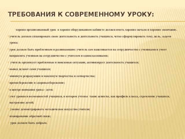требования к современному уроку:     хорошо организованный урок в хорошо оборудованном кабинете должен иметь хорошее начало и хорошее окончание. учитель должен спланировать свою деятельность и деятельность учащихся, четко сформулировать тему, цель, задачи урока; урок должен быть проблемным и развивающим: учитель сам нацеливается на сотрудничество с учениками и умеет направлять учеников на сотрудничество с учителем и одноклассниками;  учитель организует проблемные и поисковые ситуации, активизирует деятельность учащихся; вывод делают сами учащиеся; минимум репродукции и максимум творчества и сотворчества; времясбережение и здоровьесбережение; в центре внимания урока - дети; учет уровня и возможностей учащихся, в котором учтены такие аспекты, как профиль класса, стремление учащихся, настроение детей;  умение демонстрировать методическое искусство учителя; планирование обратной связи;  урок должен быть добрым. 