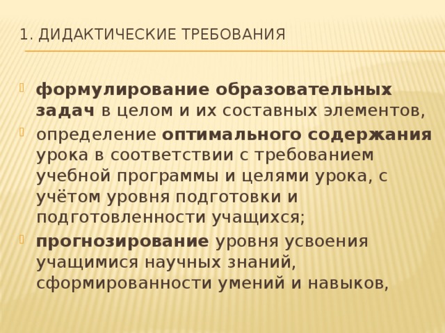 1. Дидактические требования   формулирование образовательных задач в целом и их составных элементов, определение оптимального содержания урока в соответствии с требованием учебной программы и целями урока, с учётом уровня подготовки и подготовленности учащихся; прогнозирование уровня усвоения учащимися научных знаний, сформированности умений и навыков, 