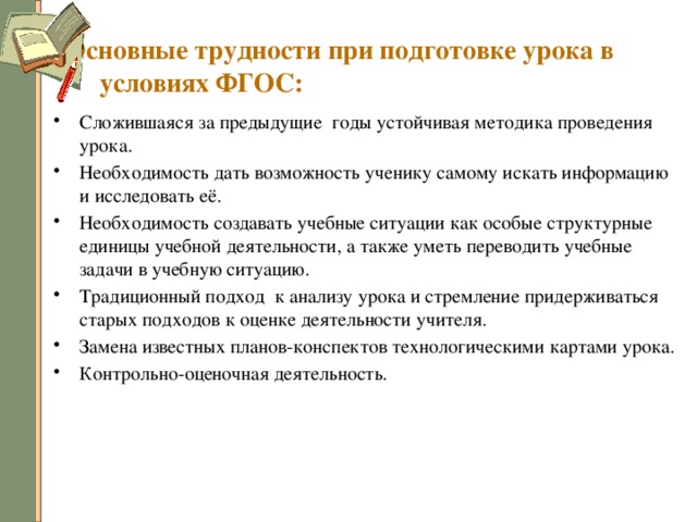 Основные трудности при подготовке урока в условиях ФГОС: Сложившаяся за предыдущие годы устойчивая методика проведения урока. Необходимость дать возможность ученику самому искать информацию и исследовать её. Необходимость создавать учебные ситуации как особые структурные единицы учебной деятельности, а также уметь переводить учебные задачи в учебную ситуацию. Традиционный подход к анализу урока и стремление придерживаться старых подходов к оценке деятельности учителя. Замена известных планов-конспектов технологическими картами урока. Контрольно-оценочная деятельность. 