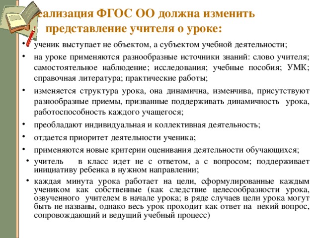 Реализация ФГОС ОО должна изменить представление учителя о уроке: ученик выступает не объектом, а субъектом учебной деятельности; на уроке применяются разнообразные источники знаний: слово учителя; самостоятельное наблюдение; исследования; учебные пособия; УМК; справочная литература; практические работы ; изменяется структура урока, она динамична, изменчива, присутствуют разнообразные приемы, призванные поддерживать динамичность урока, работоспособность каждого учащегося ; преобладают индивидуальная и коллективная деятельность; отдается приоритет деятельности ученика; применяются новые критерии оценивания деятельности обучающихся; учитель в класс идет не с ответом, а с вопросом; поддерживает инициативу ребенка в нужном направлении; каждая минута урока работает на цели, сформулированные каждым учеником как собственные (как следствие целесообразности урока, озвученного учителем в начале урока; в ряде случаев цели урока могут быть не названы, однако весь урок проходит как ответ на некий вопрос, сопровождающий и ведущий учебный процесс) 