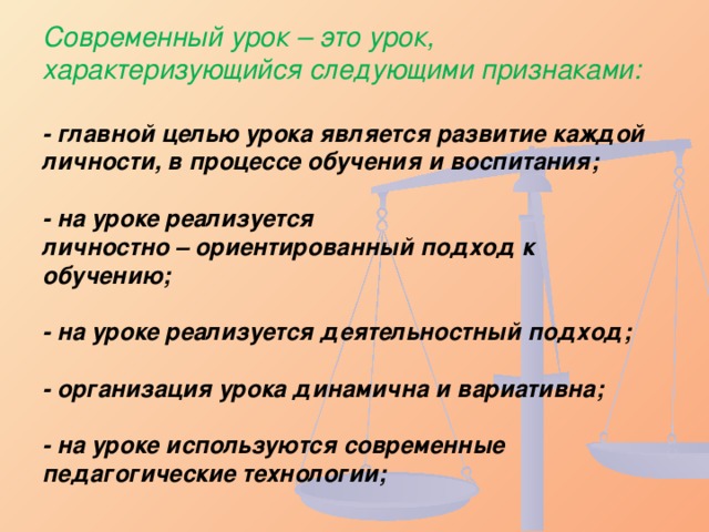 Современный урок – это урок, характеризующийся следующими признаками:   - главной целью урока является развитие каждой личности, в процессе обучения и воспитания;   - на уроке реализуется  личностно – ориентированный подход к обучению;   - на уроке реализуется деятельностный подход;   - организация урока динамична и вариативна;   - на уроке используются современные педагогические технологии;   