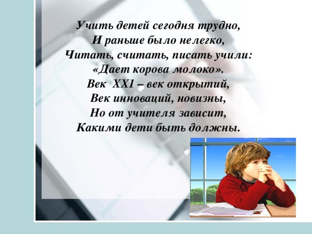   Учить детей сегодня трудно, И раньше было нелегко, Читать, считать, писать учили: «Дает корова молоко». Век ХХ1 – век открытий, Век инноваций, новизны, Но от учителя зависит, Какими дети быть должны.     