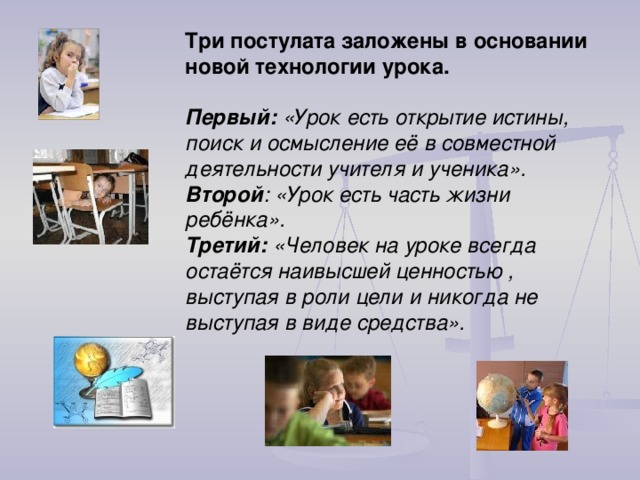 Три постулата заложены в основании новой технологии урока.   Первый: «Урок есть открытие истины, поиск и осмысление её в совместной деятельности учителя и ученика».  Второй : «Урок есть часть жизни ребёнка».  Третий: «Человек на уроке всегда остаётся наивысшей ценностью , выступая в роли цели и никогда не выступая в виде средства». 