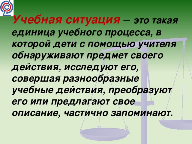 Учебная ситуация – это такая единица учебного процесса, в которой дети с помощью учителя обнаруживают предмет своего действия, исследуют его, совершая разнообразные учебные действия, преобразуют его или предлагают свое описание, частично запоминают. 