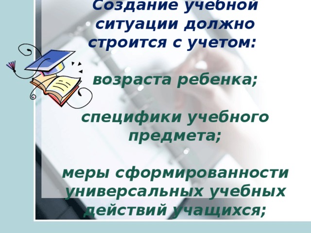    Создание учебной ситуации должно строится с учетом:   возраста ребенка;   специфики учебного предмета;   меры сформированности универсальных учебных действий учащихся;        