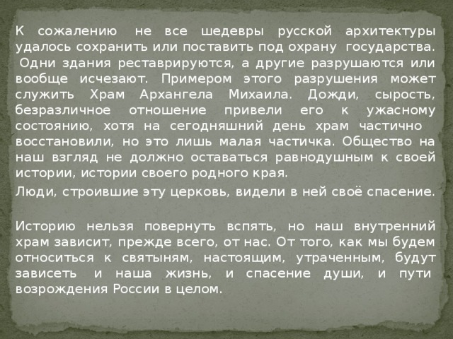   К сожалению  не все шедевры русской архитектуры удалось сохранить или поставить под охрану  государства.  Одни здания реставрируются, а другие разрушаются или вообще исчезают. Примером этого разрушения может служить Храм Архангела Михаила. Дожди, сырость, безразличное отношение привели его к ужасному состоянию, хотя на сегодняшний день храм частично   восстановили, но это лишь малая частичка. Общество на наш взгляд не должно оставаться равнодушным к своей истории, истории своего родного края.   Люди, строившие эту церковь, видели в ней своё спасение.     Историю нельзя повернуть вспять, но наш внутренний храм зависит, прежде всего, от нас. От того, как мы будем относиться к святыням, настоящим, утраченным, будут зависеть  и наша жизнь, и спасение души, и пути  возрождения России в целом. 