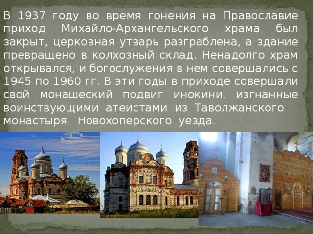   В 1937 году во время гонения на Православие приход Михайло-Архангельского храма был закрыт, церковная утварь разграблена, а здание превращено в колхозный склад. Ненадолго храм открывался, и богослужения в нем совершались с 1945 по 1960 гг. В эти годы в приходе совершали свой монашеский подвиг инокини, изгнанные воинствующими атеистами из Таволжанского монастыря  Новохоперского уезда. 