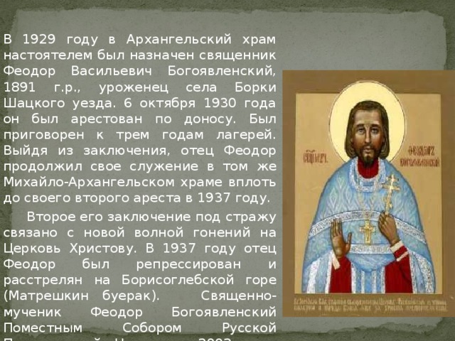   В 1929 году в Архангельский храм настоятелем был назначен священник Феодор Васильевич Богоявленский, 1891 г.р., уроженец села Борки Шацкого уезда. 6 октября 1930 года он был арестован по доносу. Был приговорен к трем годам лагерей. Выйдя из заключения, отец Феодор продолжил свое служение в том же Михайло-Архангельском храме вплоть до своего второго ареста в 1937 году.    Второе его заключение под стражу связано с новой волной гонений на Церковь Христову. В 1937 году отец Феодор был репрессирован и расстрелян на Борисоглебской горе (Матрешкин буерак). Священно-мученик Феодор Богоявленский Поместным Собором Русской Православной Церкви в 2002 году причислен к лику святых. 