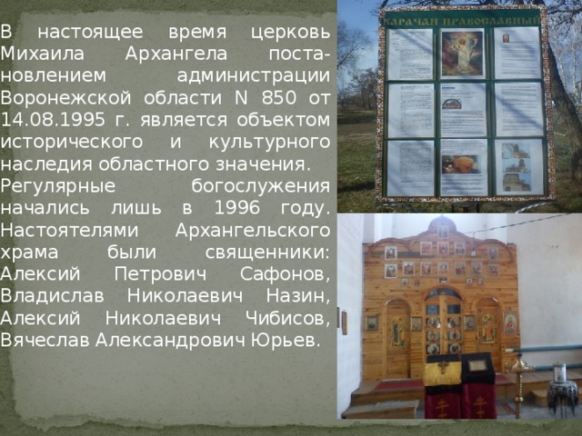   В настоящее время церковь Михаила Архангела поста-новлением администрации Воронежской области N 850 от 14.08.1995 г. является объектом исторического и культурного наследия областного значения.  Регулярные богослужения начались лишь в 1996 году. Настоятелями Архангельского храма были священники: Алексий Петрович Сафонов, Владислав Николаевич Назин, Алексий Николаевич Чибисов, Вячеслав Александрович Юрьев. 