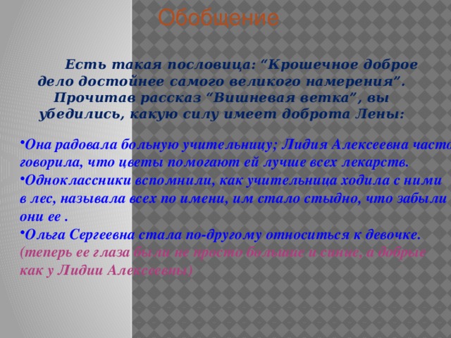 Обобщение  Есть такая пословица: “Крошечное доброе дело достойнее самого великого намерения”. Прочитав рассказ “Вишневая ветка”, вы убедились, какую силу имеет доброта Лены: Она радовала больную учительницу; Лидия Алексеевна часто говорила, что цветы помогают ей лучше всех лекарств. Одноклассники вспомнили, как учительница ходила с ними в лес, называла всех по имени, им стало стыдно, что забыли они ее . Ольга Сергеевна стала по-другому относиться к девочке. (теперь ее глаза были не просто большие и синие, а добрые как у Лидии Алексеевны) 