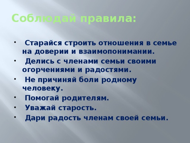 Соблюдай правила:  Старайся строить отношения в семье на доверии и взаимопонимании.  Делись с членами семьи своими огорчениями и радостями.  Не причиняй боли родному человеку.  Помогай родителям.  Уважай старость.  Дари радость членам своей семьи.  