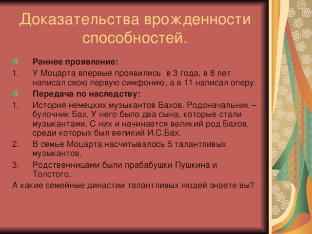 Доказательства врожденности способностей. Раннее проявление: У Моцарта впервые проявились в 3 года, в 8 лет написал свою первую симфонию, а в 11 написал оперу. Передача по наследству: История немецких музыкантов Бахов. Родоначальник – булочник Бах. У него было два сына, которые стали музыкантами. С них и начинается великий род Бахов, среди которых был великий И.С.Бах. В семье Моцарта насчитывалось 5 талантливых музыкантов. Родственницами были прабабушки Пушкина и Толстого. А какие семейные династии талантливых людей знаете вы? 