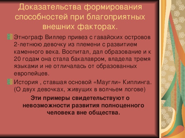 Доказательства формирования способностей при благоприятных внешних факторах. Этнограф Виллер привез с гавайских островов 2-летнюю девочку из племени с развитием каменного века. Воспитал, дал образование и к 20 годам она стала бакалавром, владела тремя языками и не отличалась от образованных европейцев. История , ставшая основой «Маугли» Киплинга. (О двух девочках, живущих в волчьем логове) Эти примеры свидетельствуют о невозможности развития полноценного человека вне общества. 