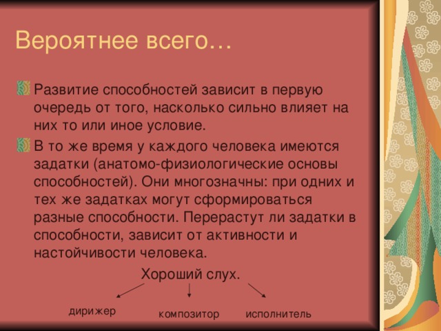 Вероятнее всего… Развитие способностей зависит в первую очередь от того, насколько сильно влияет на них то или иное условие. В то же время у каждого человека имеются задатки (анатомо-физиологические основы способностей). Они многозначны: при одних и тех же задатках могут сформироваться разные способности. Перерастут ли задатки в способности, зависит от активности и настойчивости человека. Хороший слух. дирижер композитор исполнитель 