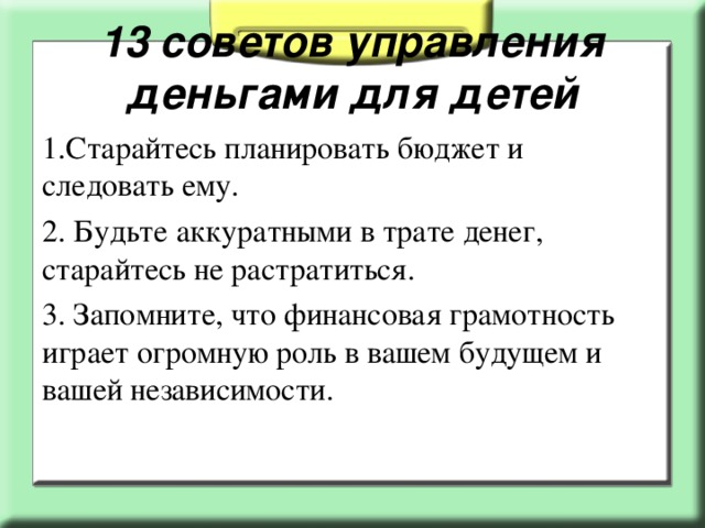 13 советов управления деньгами для детей 1.Старайтесь планировать бюджет и следовать ему. 2. Будьте аккуратными в трате денег, старайтесь не растратиться. 3. Запомните, что финансовая грамотность играет огромную роль в вашем будущем и вашей независимости.