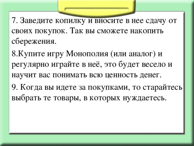 7. Заведите копилку и вносите в нее сдачу от своих покупок. Так вы сможете накопить сбережения. 8.Купите игру Монополия (или аналог) и регулярно играйте в неё, это будет весело и научит вас понимать всю ценность денег. 9. Когда вы идете за покупками, то старайтесь выбрать те товары, в которых нуждаетесь.