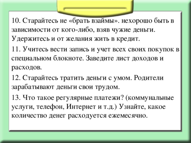 10. Старайтесь не «брать взаймы». нехорошо быть в зависимости от кого-либо, взяв чужие деньги. Удержитесь и от желания жить в кредит. 11. Учитесь вести запись и учет всех своих покупок в специальном блокноте. Заведите лист доходов и расходов. 12. Старайтесь тратить деньги с умом. Родители зарабатывают деньги свои трудом. 13. Что такое регулярные платежи? (коммунальные услуги, телефон, Интернет и т.д.) Узнайте, какое количество денег расходуется ежемесячно.