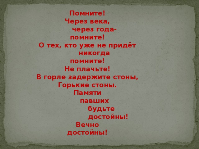  Помните!  Через века,        через года-  помните!  О тех, кто уже не придёт        никогда  помните!  Не плачьте!  В горле задержите стоны,  Горькие стоны.  Памяти        павших              будьте                    достойны!  Вечно  достойны! 