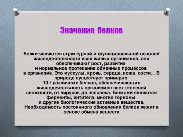 Белки являются структурной и функциональной основой жизнедеятельности всех живых организмов, они обеспечивают рост, развитие  и нормальное протекание обменных процессов  в организме. Это мускулы, кровь, сердце, кожа, кости... В природе существует примерно  10 11 различных белков, обеспечивающих жизнедеятельность организмов всех степеней сложности, от вирусов до человека. Белками являются ферменты, антитела, многие гормоны  и другие биологические активные вещества. Необходимость постоянного обновления белков лежит в основе обмена веществ 