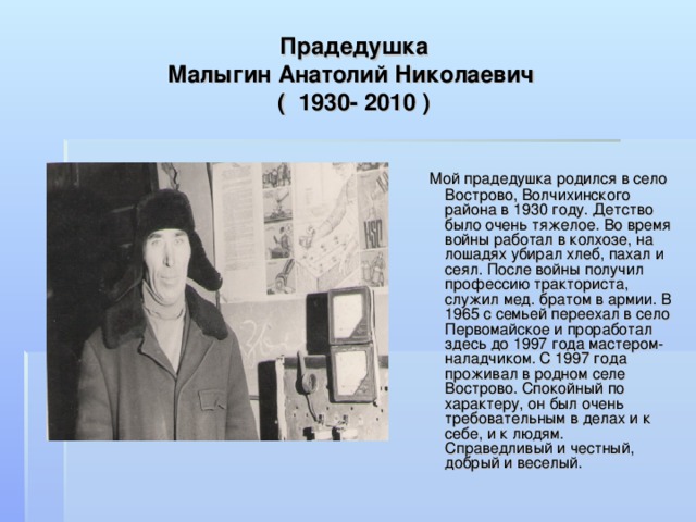 Прадедушка  Малыгин Анатолий Николаевич  ( 1930- 2010 )   Мой прадедушка родился в село Вострово, Волчихинского района в 1930 году. Детство было очень тяжелое. Во время войны работал в колхозе, на лошадях убирал хлеб, пахал и сеял. После войны получил профессию тракториста, служил мед. братом в армии. В 1965 с семьей переехал в село Первомайское и проработал здесь до 1997 года мастером- наладчиком. С 1997 года проживал в родном селе Вострово. Спокойный по характеру, он был очень требовательным в делах и к себе, и к людям. Справедливый и честный, добрый и веселый. 