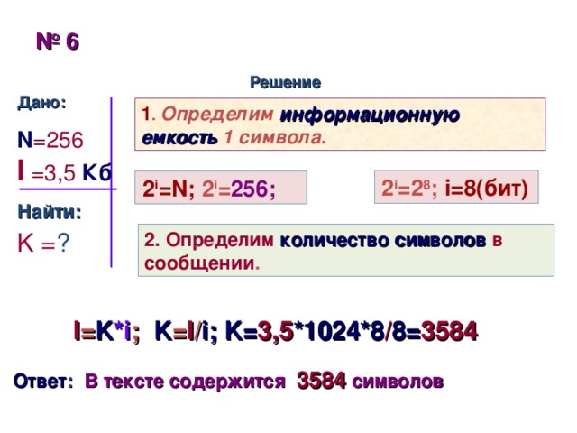 № 4 Решение Дано: N=64  K=100 Найти: I = ? 1 . Определим информационную емкость 1 символа. 2 i =2 6 ;  i=6( бит) 2 i =2 6 ;  i=6( бит) 2 i =2 6 ;  i=6( бит) 2 i =N;  2 i = 64; 2 i =N;  2 i = 64; 2 i =N;  2 i = 64; 2. Определим количество информации в сообщении . I = K*i ; I = 100 * 6  бит =600  бит =75  байтов Ответ :  В сообщении содержится 75 байтов информации 