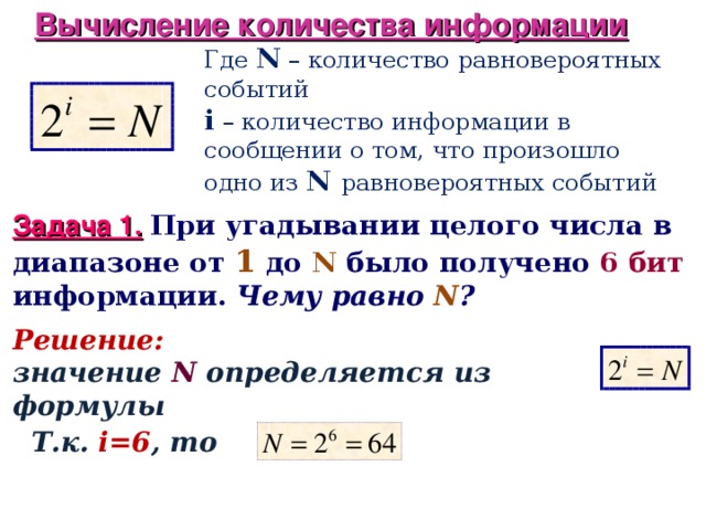 Вычисление количества информации Где N – количество равновероятных событий i – количество информации в сообщении о том, что произошло одно из N равновероятных событий Задача 1.  При угадывании целого числа в диапазоне от 1 до N  было получено 6 бит информации. Чему равно N ? Решение:  значение N  определяется из формулы Т.к. i=6 , то  