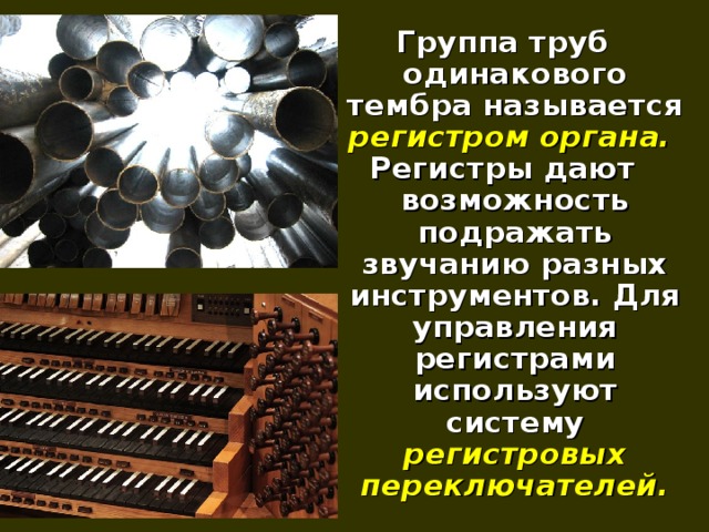 Группа труб одинакового тембра называется регистром органа.  Регистры дают возможность подражать звучанию разных инструментов. Для управления регистрами используют систему регистровых переключателей.