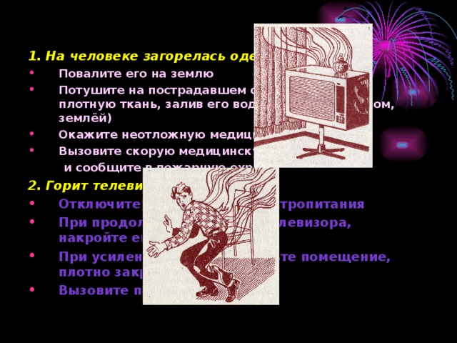 Что делать, если 1. На человеке загорелась одежда: Повалите его на землю Потушите на пострадавшем одежду (накинув плотную ткань, залив его водой, забросав снегом, землёй) Окажите неотложную медицинскую помощь Вызовите скорую медицинскую помощь  и сообщите в пожарную охрану 2. Горит телевизор: Отключите телевизор от электропитания При продолжении горения телевизора, накройте его плотной тканью При усилении горения покиньте помещение, плотно закрыв двери и окна Вызовите пожарную охрану 