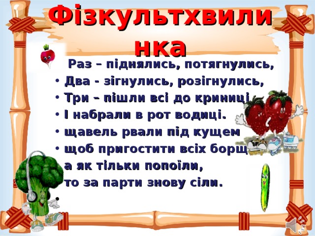 Фізкультхвилинка  Раз – піднялись, потягнулись, Два - зігнулись, розігнулись, Три – пішли всі до криниці І набрали в рот водиці. щавель рвали під кущем щоб пригостити всіх борщем а як тільки попоїли, то за парти знову сіли.   