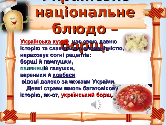 Українське національне блюдо – борщ. Українська кухня   має свою давню історію та славиться різноманітністю, нараховує сотні рецептів: борщі й пампушки, паляниці й галушки, вареники й  ковбаси   відомі далеко за межами України.  Деякі страви мають багатовікову історію, як-от,  український борщ. 