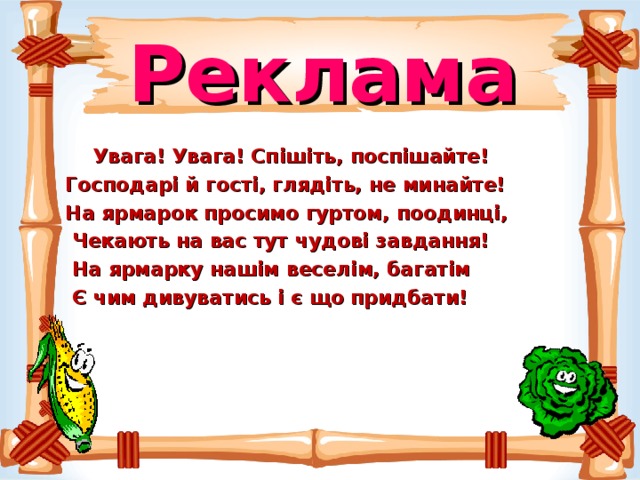 Реклама   Увага! Увага! Спішіть, поспішайте!  Господарі й гості, глядіть, не минайте!  На ярмарок просимо гуртом, поодинці,  Чекають на вас тут чудові завдання!  На ярмарку нашім веселім, багатім  Є чим дивуватись і є що придбати! 