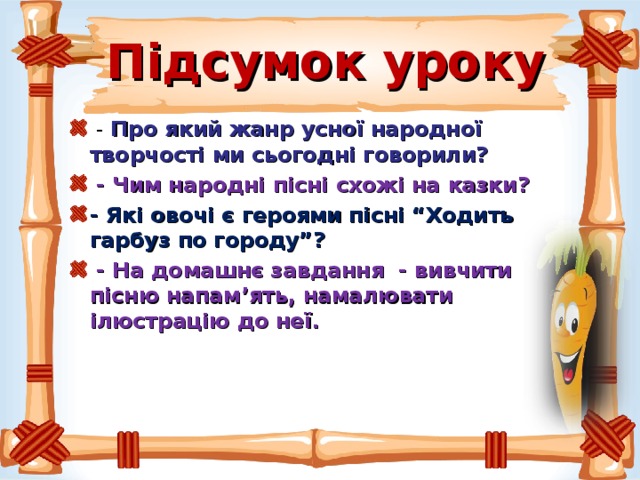 Підсумок уроку  - Про який жанр усної народної творчості ми сьогодні говорили?  - Чим народні пісні схожі на казки? - Які овочі є героями пісні “Ходить гарбуз по городу”?  - На домашнє завдання - вивчити пісню напам ’ ять, намалювати ілюстрацію до неї.  