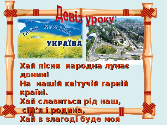 Хай пісня народна лунає донині  На нашій квітучій гарній країні.  Хай славиться рід наш,  сім ’ я і родина,  Хай в злагоді буде моя Батьківщина.   