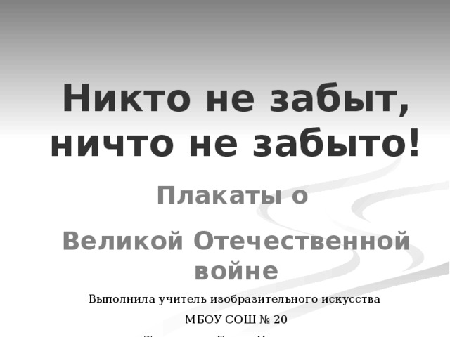Никто не забыт, ничто не забыто! Плакаты о Великой Отечественной войне Выполнила учитель изобразительного искусства МБОУ СОШ № 20 Тимошенко Елена Николаевна 