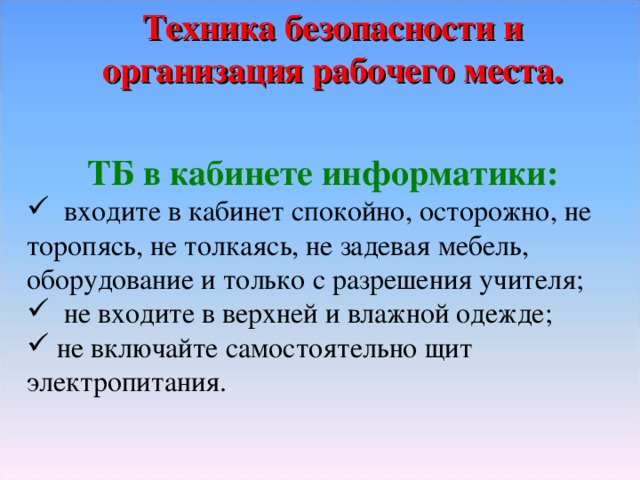 Техника безопасности и организация рабочего места. ТБ в кабинете информатики:  входите в кабинет спокойно, осторожно, не торопясь, не толкаясь, не задевая мебель, оборудование и только с разрешения учителя;  не входите в верхней и влажной одежде;  не включайте самостоятельно щит электропитания. 