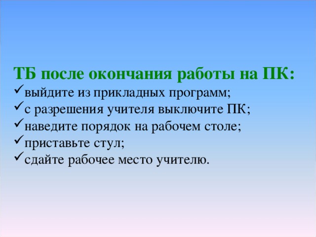 ТБ после окончания работы на ПК: выйдите из прикладных программ; с разрешения учителя выключите ПК; наведите порядок на рабочем столе; приставьте стул; сдайте рабочее место учителю. 