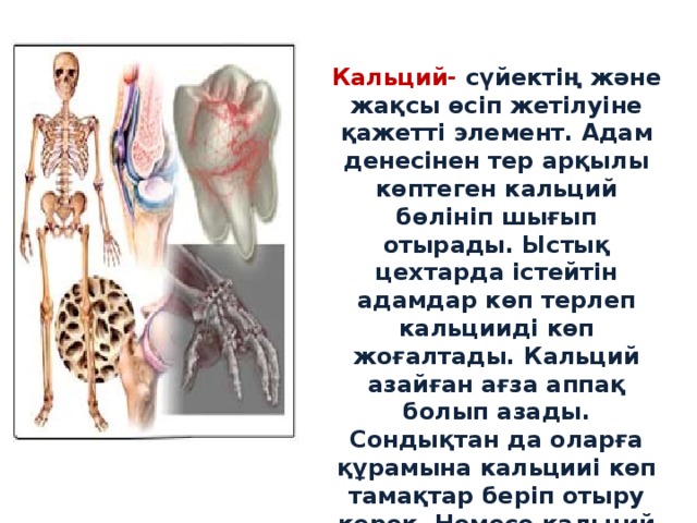 Кальций- сүйектің және жақсы өсіп жетілуіне қажетті элемент. Адам денесінен тер арқылы көптеген кальций бөлініп шығып отырады. Ыстық цехтарда істейтін адамдар көп терлеп кальцииді көп жоғалтады. Кальций азайған ағза аппақ болып азады. Сондықтан да оларға құрамына кальцииі көп тамақтар беріп отыру керек. Немесе кальций препаратын беру қажет. 