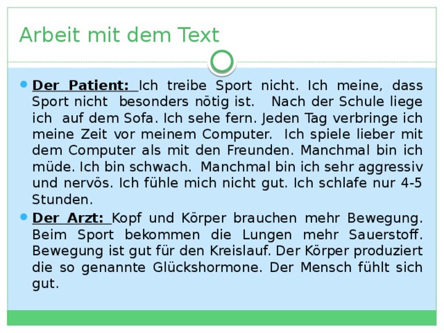 Arbeit mit dem Text Der Patient: Ich treibe Sport nicht. Ich meine, dass Sport nicht besonders nötig ist. Nach der Schule liege ich auf dem Sofa. Ich sehe fern. Jeden Tag verbringe ich meine Zeit vor meinem Computer. Ich spiele lieber mit dem Computer als mit den Freunden. Manchmal bin ich müde. Ich bin schwach. Manchmal bin ich sehr aggressiv und nervös. Ich fühle mich nicht gut. Ich schlafe nur 4-5 Stunden. Der Arzt: Kopf und Körper brauchen mehr Bewegung. Beim Sport bekommen die Lungen mehr Sauerstoff. Bewegung ist gut für den Kreislauf. Der Körper produziert die so genannte Glückshormone. Der Mensch fühlt sich gut. 