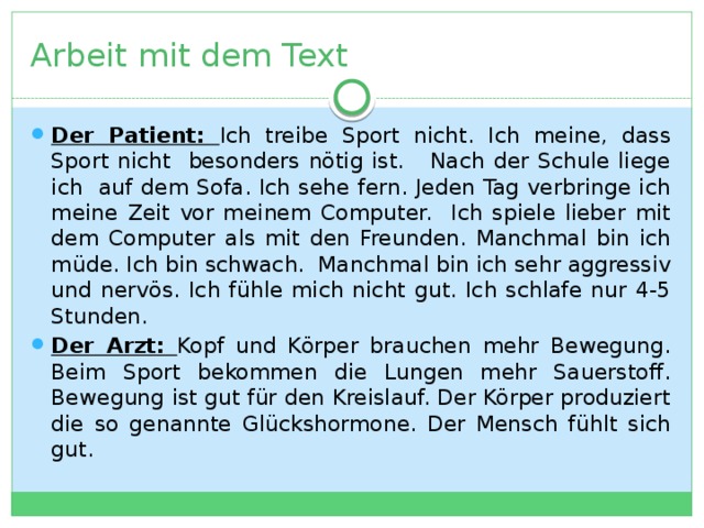 Arbeit mit dem Text Der Patient: Ich treibe Sport nicht. Ich meine, dass Sport nicht besonders nötig ist. Nach der Schule liege ich auf dem Sofa. Ich sehe fern. Jeden Tag verbringe ich meine Zeit vor meinem Computer. Ich spiele lieber mit dem Computer als mit den Freunden. Manchmal bin ich müde. Ich bin schwach. Manchmal bin ich sehr aggressiv und nervös. Ich fühle mich nicht gut. Ich schlafe nur 4-5 Stunden. Der Arzt: Kopf und Körper brauchen mehr Bewegung. Beim Sport bekommen die Lungen mehr Sauerstoff. Bewegung ist gut für den Kreislauf. Der Körper produziert die so genannte Glückshormone. Der Mensch fühlt sich gut. 