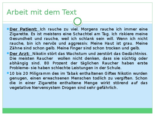 Arbeit mit dem Text Der Patient: Ich rauche zu viel. Morgens rauche ich immer eine Zigarette. Es ist meistens eine Schachtel am Tag. Ich riskiere meine Gesundheit und rauche, weil ich schlank sein will. Wenn ich nicht rauche, bin ich nervös und aggressiv. Meine Haut ist grau. Meine Zähne sind schon gelb. Meine Finger sind schon trocken und gelb. Der Arzt:  Nikotin stört das Wachstum und zerstört das Gedächtniss. Die meisten Raucher wollen nicht denken, dass sie süchtig oder abhängig sind. 80 Prozent der täglichen Raucher haben erste Probleme- sie haben schlechte Leistungen in der Schule. 10 bis 20 Miligramm des im Tabak enthaltenen Giftes Nikotin wurden genugen, einen erwachsenen Menschen todlich zu vergiften. Schon die in einer Zigarette enthaltene Menge wirkt störend auf das vegetative Nervensystem Drogen sind sehr gefährlich . 