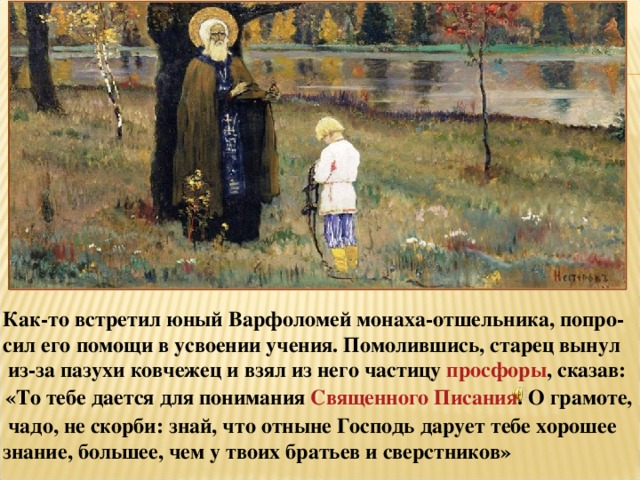 Как-то встретил юный Варфоломей монаха-отшельника, попро- сил его помощи в усвоении учения. Помолившись, старец вынул  из-за пазухи ковчежец и взял из него частицу  просфоры , сказав:   «То тебе дается для понимания Священного Писания . О грамоте,  чадо, не скорби: знай, что отныне Господь дарует тебе хорошее знание, большее, чем у твоих братьев и сверстников»  