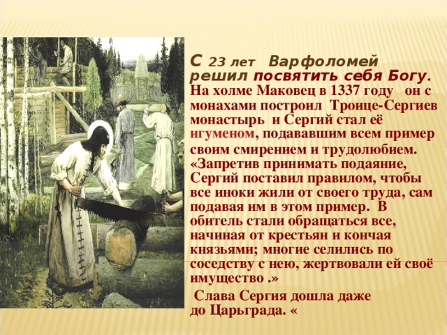 С 23 лет Варфоломей решил посвятить себя Богу . На холме Маковец в 1337 году  он с монахами построил Троице-Сергиев монастырь и Сергий стал её  игуменом , подававшим всем пример своим смирением и трудолюбием. «Запретив принимать подаяние, Сергий поставил правилом, чтобы все иноки жили от своего труда, сам подавая им в этом пример. В обитель стали обращаться все, начиная от крестьян и кончая князьями; многие селились по соседству с нею, жертвовали ей своё имущество .»  Слава Сергия дошла даже до Царьграда. « 